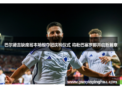 巴尔德吉缺席哥本哈根夺冠庆祝仪式 将赴巴塞罗那开启新篇章